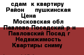 сдам 2к квартиру  › Район ­ 1 пушкинская › Цена ­ 15 000 - Московская обл., Павлово-Посадский р-н, Павловский Посад г. Недвижимость » Квартиры сниму   